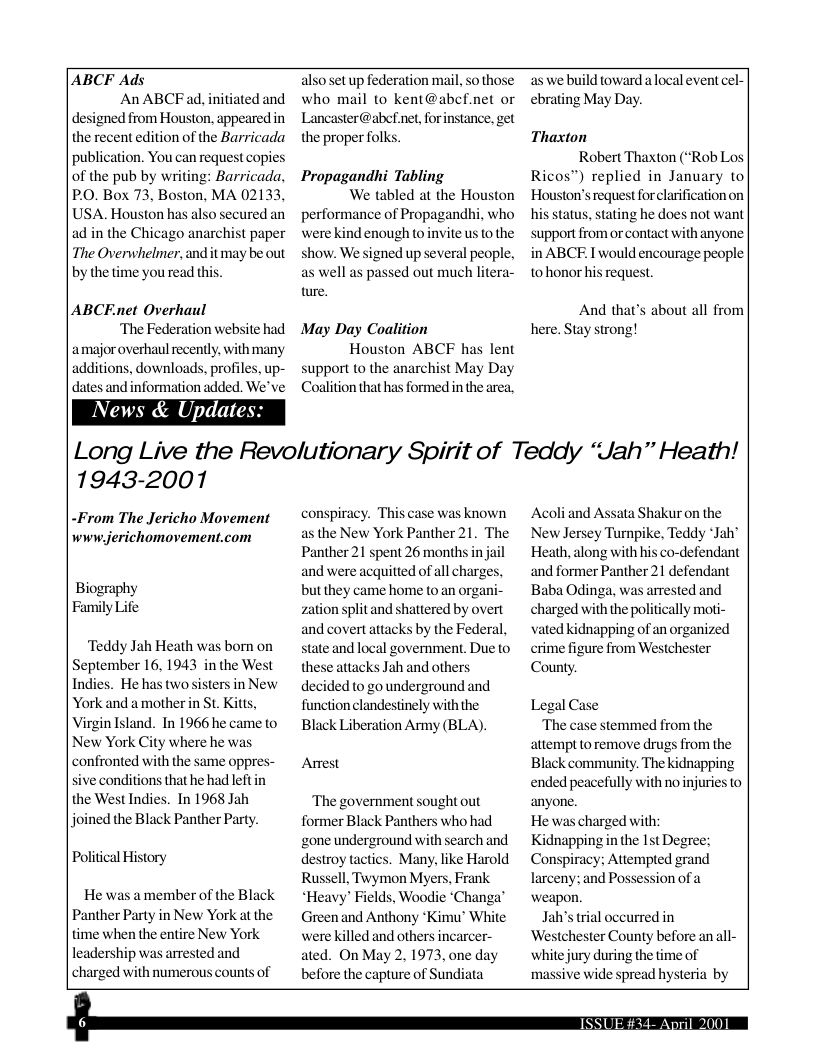 ABCF Ads An ABCFad, initiated and designed from Houston, appearedin the recent edition of the Barricada. publication. You can request copies of the pub by writing: Barricada, PO. Box 73, Boston, MA 02133 USA. Houston has also secured an ad in the Chicago anarchist paper The Overwhelmer, andit may be out by the time you read this ABCEnet Overhaul ‘The Federation website had amajor overhaul recently, with many additions, downloads, profiles, up- dates and information added. We’ve Vews & Update: 1943-2001 -From The Jericho Movement www.jerichomovement.com Biography Family Life ‘Teddy Jah Heath was born on September 16, 1943 in the West Indies. He has twosisters inNew York and amother in St. Kitts, Virgin Island. In 1966 he came to New York City where he was confronted with the same oppres- sive conditions that he had left in the West Indies. In 1968 Jah joined the Black Panther Party. Political History He was amember of the Black Panther Party in New York at the time when the entire New York leadership was arrested and charged with numerous counts of who mail to kent@ab: Lancaster@abef.net, for the proper folks. Propagandhi Tabling We tabled at the Houston performance of Propagandhi, who were kind enough to invite us (o the show. We signed up several people, as well as passed out much litera- re. May Day Coalition Houston ABCF has lent support to the anarchist May Day Coalition that has formed i the area, conspiracy. This case was known as the New York Panther 21. The Panther 21 spent 26 months in jail and were acquitted of all charges but they came home to an organi zation split and shattered by overt and covertattacks by the Federal, state and local government. Due to these attacks Jah and others. decided o go underground and function clandestinely with the Black Liberation Army (BLA). Arrest ‘The government sought out former Black Panthers who had ‘zone underground with search and destroy tactics. Many, like Harold Russell, Twymon Myers, Frank “Heavy’ Fields, Woodie ‘Changa’ Green and Anthony *Kimu® White were killed and others incarcer- ated. On May 2, 1973, one day before the capture of Sun as we build toward alocal event cel- ebrating May Day. Thaxton Robert Thaxton (“Rob Los Ricos”) replied in January to| Houston’s request for clarification on his status, stating he does not want support from or contact with anyone in ABCE I would encourage people 10 honor his request. And that’s about all from Long Live the Revolutionary Spirit of Teddy “Jah” Heath! Acoli and Assata Shakur on the New Jersey Turnpike, Teddy ‘Jah® Heath, along with his co-defendant and former Panther 21 defendant Baba Odinga, was arrested and charged with the politically moti- vated kidnapping of an organized crime figure from Westchester County. Legal Case ‘The case stemmed from the attempt to remove drugs from the Black community. The kidnapping ended peacefully with no injuries to anyone. He was charged with; Kidnapping n the 1t Degree; Conspiracy; Attempted grand larceny; and Possession of weapon. Ja’s trial occurred in ‘Westchester County before an all- white jury during the time of massive wide spread hysteria by e —